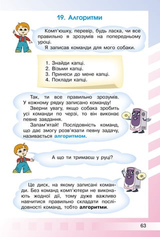 63
19. Алгоритми
Комп’юшку, перевір, будь ласка, чи все
правильно я зрозумів на попередньому
уроці.
Я записав команди для мого собаки.
1. Знайди капці.
2. Візьми капці.
3. Принеси до мене капці.
4. Поклади капці.
Так, ти все правильно зрозумів.
У кожному рядку записано команду!
Зверни увагу, якщо собака зробить
усі команди по черзі, то він виконає
певне завдання.
Запам’ятай! Послідовність команд,
що дає змогу розв’язати певну задачу,
називається алгоритмом.
А що ти тримаєш у руці?
Це диск, на якому записані коман­
ди. Без команд комп’ютери не викона­
ють жодної дії, тому дуже важливо
навчитися правильно складати послі­
довності команд, тобто алгоритми.
 
