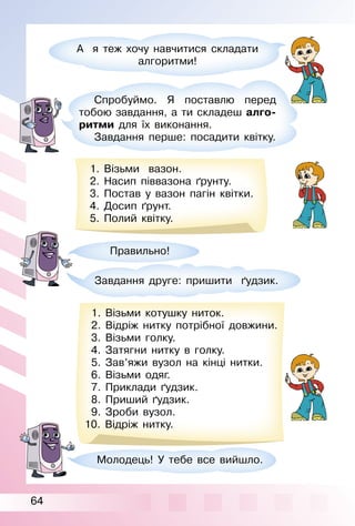 64
А я теж хочу навчитися складати
алгоритми!
Спробуймо. Я поставлю перед
тобою завдання, а ти складеш алго-
ритми для їх виконання.
Завдання перше: посадити квітку.
1. Візьми вазон.
2. Насип піввазона ґрунту.
3. Постав у вазон пагін квітки.
4. Досип ґрунт.
5. Полий квітку.
Правильно!
Молодець! У тебе все вийшло.
Завдання друге: пришити ґудзик.
1. Візьми котушку ниток.
2. Відріж нитку потрібної довжини.
3. Візьми голку.
4. Затягни нитку в голку.
5. Зав’яжи вузол на кінці нитки.
6. Візьми одяг.
7. Приклади ґудзик.
8. Приший ґудзик.
9. Зроби вузол.
10. Відріж нитку.
 