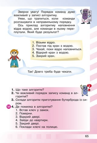 65
1. Що таке алгоритм?
2. Чи важливий порядок запису команд в ал­
горитмі?
3. Склади алгоритм приготування бутерброда із си­
ром.
4. Де помилка в алгоритмі?
1. Встав ключ у замок.
2. Поверни.
3. Відкрий двері.
4. Зайди до квартири.
5. Закрий двері.
6. Поклади ключі на полицю.
Зверни увагу! Порядок команд дуже
важливий у записі алгоритму.
Уяви, що трапиться, коли команди
розташувати в неправильному порядку.
Ось приклад алгоритму наповнення
відра водою, але команди в ньому пере­
плутали. Який буде результат?
1. Візьми відро.
2. Постав під кран з водою.
3. Чекай, поки відро наповниться.
4. Відкрий кран з водою.
5. Закрий кран.
Так! Довго треба буде чекати.
 