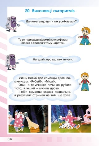 66
20. Виконавці алгоритмів
Данилку, а що це ти так усміхаєшся?
Та от пригадав відомий мультфільм
«Вовка в тридев’ятому царстві».
Нагадай, про що там ішлося.
Учень Вовка дає команди двом по­
мічникам: «Рубай!», «Міси!».
Один з помічників починає рубати
тісто, а інший – місити дрова.
І ніби команди сказав правильно,
а результат отримав не той, що хотів.
 