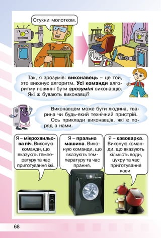 68
Стукни молотком.
Так, я зрозумів: виконавець – це той,
хто виконує алгоритм. Усі команди алго­
ритму повинні бути зрозумілі виконавцю.
Які ж бувають виконавці?
Виконавцем може бути людина, тва­
рина чи будь­який технічний пристрій.
Ось приклади виконавців, які є по­
ряд з нами.
Я – мікрохвильо-
ва піч. Виконую
команди, що
вказують темпе­
ратуру та час
приготування їжі.
Я – пральна
машина. Вико­
ную команди, що
вказують тем­
пературу та час
прання.
Я – кавоварка.
Виконую коман­
ди, що вказують
кількість води,
цукру та час
приготування
кави.
 
