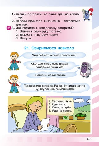 69
1. Склади алгоритм, за яким працює світло­
фор.
2. Наведи приклади виконавців і алгоритмів
для них.
3. Яка помилка в наведеному алгоритмі?
1. Візьми в одну руку тістечко.
2. Візьми в іншу руку чашку.
3. Відкуси.
21. Озирнемося навколо
Чим займатимемося сьогодні?
Сьогодні в нас нова цікава
подорож. Рушаймо!
Поглянь, де ми зараз.
Так це ж моя кімната. Ранок, і я читаю запис­
ку, яку залишила мені мама.
1. Застели ліжко.
2. Одягнись.
3. Почисть зуби.
4. Йди на кухню.
 