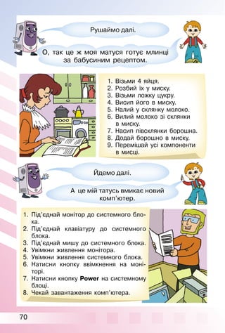 70
Рушаймо далі.
О, так це ж моя матуся готує млинці
за бабусиним рецептом.
1. Візьми 4 яйця.
2. Розбий їх у миску.
3. Візьми ложку цукру.
4. Висип його в миску.
5. Налий у склянку молоко.
6. Вилий молоко зі склянки
в миску.
7. Насип півсклянки борошна.
8. Додай борошно в миску.
9. Перемішай усі компоненти
в мисці.
1. Під’єднай монітор до системного бло­
ка.
2. Під’єднай клавіатуру до системного
блока.
3. Під’єднай мишу до системного блока.
4. Увімкни живлення монітора.
5. Увімкни живлення системного блока.
6. Натисни кнопку ввімкнення на моні­
торі.
7. Натисни кнопку Power на системному
блоці.
8. Чекай завантаження комп’ютера.
Йдемо далі.
А це мій татусь вмикає новий
комп’ютер.
 