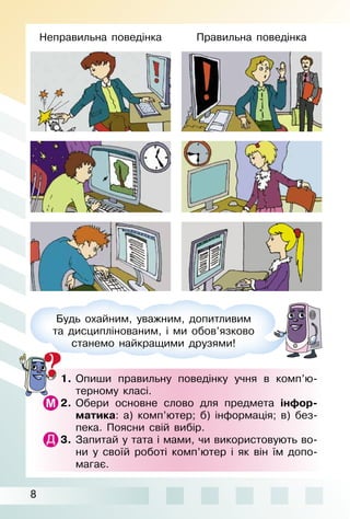 8
1. Опиши правильну поведінку учня в комп’ю­
терному класі.
2. Обери основне слово для предмета інфор-
матика: а) комп’ютер; б) інформація; в) без­
пека. Поясни свій вибір.
3. Запитай у тата і мами, чи використовують во­
ни у своїй роботі комп’ютер і як він їм допо­
магає.
Будь охайним, уважним, допитливим
та дисциплінованим, і ми обов’язково
станемо найкращими друзями!
Неправильна поведінка Правильна поведінка
 