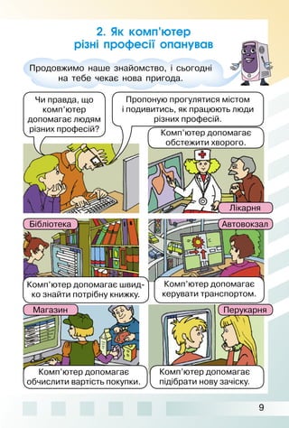 9
2. Як комп’ютер
різні професії опанував
Продовжимо наше знайомство, і сьогодні
на тебе чекає нова пригода.
Чи правда, що
комп’ютер
допомагає людям
різних професій?
Пропоную прогулятися містом
і подивитись, як працюють люди
різних професій.
Комп’ютер допомагає
обстежити хворого.
Лікарня
АвтовокзалБібліотека
Комп’ютер допомагає швид­
ко знайти потрібну книжку.
Комп’ютер допомагає
керувати транспортом.
Комп’ютер допомагає
обчислити вартість покупки.
Комп’ютер допомагає
підібрати нову зачіску.
ПерукарняМагазин
 