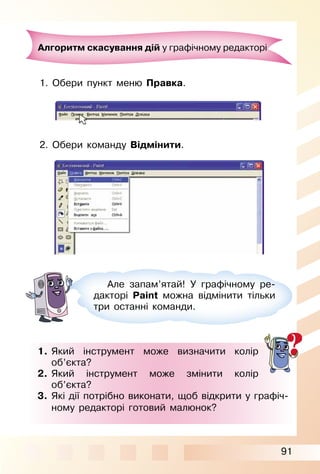 91
Алгоритм скасування дій у графічному редакторі
1. Обери пункт меню Правка.
2. Обери команду Відмінити.
Але запам’ятай! У графічному ре­
дакторі Paint можна відмінити тільки
три останні команди.
1. Який інструмент може визначити колір
об’єкта?
2. Який інструмент може змінити колір
об’єкта?
3. Які дії потрібно виконати, щоб відкрити у графіч­
ному редакторі готовий малюнок?
 