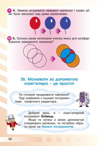 92
4. Уважно роздивися наведені малюнки і назви дії,
які були виконані над цими малюнками.
5. Скільки разів натискали кнопку миші для розфар­
бування наведеного малюнка?
26. Малювати за допомогою
комп’ютера – це просто!
Ти готовий продовжити навчання?
Тоді знайомся з іншими інструмен­
тами графічного редактора.
Добрий день, я – комп’ютерний
інструмент Олівець.
Якщо ти хочеш з моєю допомогою
створювати малюнки, то потрібно обра­
ти мене на Панелі інструментів.
 