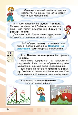 94
Олівець – гарний помічник, але він
малює так тоненько. Які ще є інстру­
менти для малювання?
Я – комп’ютерний інструмент Пензель.
Малюю так само, як і Олівець, але корис­
тувач має змогу обирати ще форму та
розмір Пензля.
Для того щоб обрати мене серед інших
інструментів, натисни на кнопку .
Щоб обрати форму та розмір, по­
трібно познайомитися з Панеллю на-
лаштувань комп’ютерних інструментів.
Я – Панель налаштувань інструмента
Пензель.
Моє вікно відкриється під панеллю ін­
струментів після того, як обрано інструмент
малювання, що має деякі налаштування.
Для обрання потрібної форми та розмі-
ру Пензля встанови вказівник на потрібне
налаштування та натисни ліву кнопку миші.
Я навчився малювати Пензлем,
і ось що в мене вийшло.
 