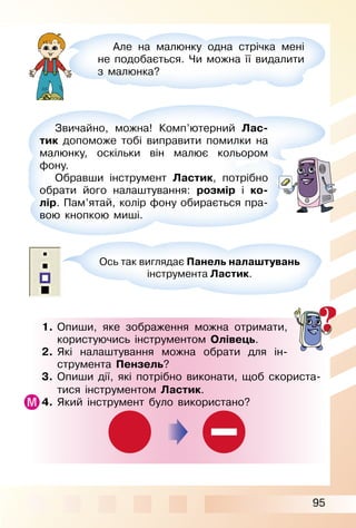 95
1. Опиши, яке зображення можна отримати,
користуючись інструментом Олівець.
2. Які налаштування можна обрати для ін­
струмента Пензель?
3. Опиши дії, які потрібно виконати, щоб скориста­
тися інструментом Ластик.
4. Який інструмент було використано?
Але на малюнку одна стрічка мені
не подобається. Чи можна її видалити
з малюнка?
Ось так виглядає Панель налаштувань
інструмента Ластик.
Звичайно, можна! Комп’ютерний Лас-
тик допоможе тобі виправити помилки на
малюнку, оскільки він малює кольором
фону.
Обравши інструмент Ластик, потрібно
обрати його налаштування: розмір і ко-
лір. Пам’ятай, колір фону обирається пра­
вою кнопкою миші.
 