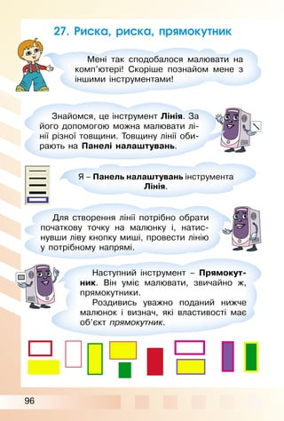 96
27. Риска, риска, прямокутник
Мені так сподобалося малювати на
комп’ютері! Скоріше познайом мене з
іншими інструментами!
Знайомся, це інструмент Лінія. За
його допомогою можна малювати лі­
нії різної товщини. Товщину лінії оби­
рають на Панелі налаштувань.
Я – Панель налаштувань інструмента
Лінія.
Для створення лінії потрібно обрати
початкову точку на малюнку і, натис­
нувши ліву кнопку миші, провести лінію
у потрібному напрямі.
Наступний інструмент – Прямокут-
ник. Він уміє малювати, звичайно ж,
прямокутники.
Роздивись уважно поданий нижче
малюнок і визнач, які властивості має
об’єкт прямокутник.
 