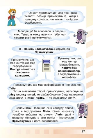 97
Об’єкт прямокутник має такі влас­
тивості: розмір прямокутника, колір і
товщину контуру, наявність і колір за­
фарбування.
Молодець! Ти впорався із завдан­
ням. Тепер я можу навчити тебе ма­
лювати різні прямокутники.
Я – Панель налаштувань інструмента
Прямокутник.
Прямокутник, що
має контур і не має
зафарбування.
Контур малюється
основним
кольором.
Прямокутник, що має зафарбування і не має кон­
туру.
Якщо малювати такий прямокутник, натиснувши
ліву кнопку миші, то зафарбування буде основним
кольором, а якщо праву, – то кольором фону.
Запам’ятай! Товщина лінії контуру обира­
ється в інструмента Лінія. Отже, спочатку
потрібно вибрати інструмент Лінія, далі –
товщину контуру, а вже потім – інструмент
Прямокутник і його властивості.
Прямокутник, що
має контур
і зафарбування.
Контур має
основний колір,
а зафарбування –
колір фону.
 