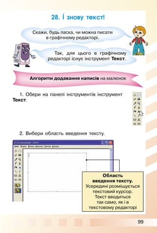 99
28. І знову текст!
Скажи, будь ласка, чи можна писати
в графічному редакторі.
Так, для цього в графічному
редакторі існує інструмент Текст.
Алгоритм додавання написів на малюнок
1. Обери на панелі інструментів інструмент
Текст.
2. Вибери область введення тексту.
Область
введення тексту.
Усередині розміщується
текстовий курсор.
Текст вводиться
так само, як і в
текстовому редакторі
 
