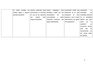 en   redes   sociales   se manera adecuada para buena             estrategia     para consumidor sienta que representa            un
pueden llegar a obtener promocionar un producto identificar cuales son las realmente se le esta estrategia                        de
grandes beneficios.        es una de las opciones necesidades            de       los otorgando   un    trato marketing eficiente
                           que     pueden       traer consumidores       y      poder especial y por lo tanto en     la    actualidad
                           mayores beneficios        ofrecerles     productos    que recomiende y así ganar debido que gran
                                                     logren satisfacerlas.            mas seguidores.         parte         de     la
                                                                                                              población           se
                                                                                                              encuentra usando
                                                                                                              este         tipo   de
                                                                                                              herramientas,       es
                                                                                                              ahí donde están
                                                                                                              los clientes.




                                                                                                                      16
 