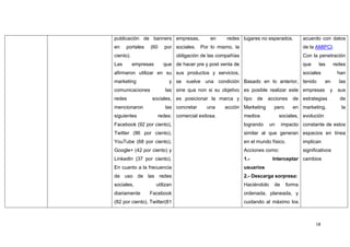 publicación de banners empresas,               en     redes lugares no esperados.           acuerdo con datos
en    portales   (60      por sociales. Por lo mismo, la                                    de la AMIPCI.
ciento).                         obligación de las compañías                                Con la penetración
Las        empresas      que de hacer pre y post venta de                                   que    las       redes
afirmaron utilizar en su sus productos y servicios,                                         sociales          han
marketing                   y se vuelve una condición Basado en lo anterior, tenido                    en      las
comunicaciones            las sine qua non si su objetivo es posible realizar este empresas              y    sus
redes             sociales, es posicionar la marca y tipo            de   acciones    de estrategias           de
mencionaron               las concretar       una    acción Marketing        pero     en marketing,             la
siguientes            redes: comercial exitosa.                medios            sociales, evolución
Facebook (92 por ciento),                                      logrando     un    impacto constante de estos
Twitter (86 por ciento),                                       similar al que generan espacios en línea
YouTube (68 por ciento),                                       en el mundo físico.          implican
Google+ (42 por ciento) y                                      Acciones como:               significativos
LinkedIn (37 por ciento).                                      1.-           Interceptar cambios
En cuanto a la frecuencia                                      usuarios
de uso de las redes                                            2.- Descarga sorpresa:
sociales,             utilizan                                 Haciéndolo    de     forma
diariamente      Facebook                                      ordenada, planeada, y
(82 por ciento), Twitter(81                                    cuidando al máximo los



                                                                                                  18
 