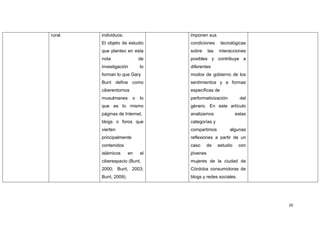 rural.   individuos.               imponen sus
         El objeto de estudio      condiciones      tecnológicas
         que planteo en esta       sobre     las   interacciones
         nota                 de   posibles y contribuye a
         investigación        lo   diferentes
         forman lo que Gary        modos de gobierno de los
         Bunt define como          sentimientos y a formas
         ciberentornos             específicas de
         musulmanes       o   lo   performativización          del
         que es lo mismo           género. En este artículo
         páginas de Internet,      analizamos                estas
         blogs o foros que         categorías y
         vierten                   compartimos          algunas
         principalmente            reflexiones a partir de un
         contenidos                caso      de    estudio    con
         islámicos      en    el   jóvenes
         ciberespacio (Bunt,       mujeres de la ciudad de
         2000; Bunt, 2003;         Córdoba consumidoras de
         Bunt, 2009).              blogs y redes sociales.




                                                                     26
 