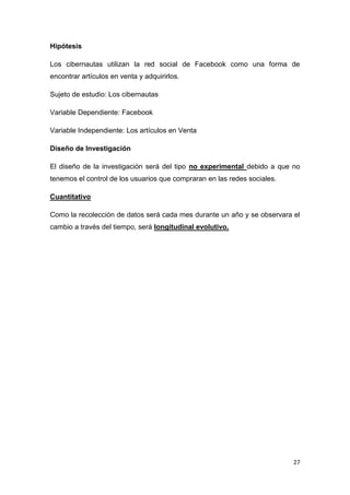 Hipótesis

Los cibernautas utilizan la red social de Facebook como una forma de
encontrar artículos en venta y adquirirlos.

Sujeto de estudio: Los cibernautas

Variable Dependiente: Facebook

Variable Independiente: Los artículos en Venta

Diseño de Investigación

El diseño de la investigación será del tipo no experimental debido a que no
tenemos el control de los usuarios que compraran en las redes sociales.

Cuantitativo

Como la recolección de datos será cada mes durante un año y se observara el
cambio a través del tiempo, será longitudinal evolutivo.




                                                                          27
 