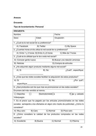 Anexos

Encuesta

Tipo de levantamiento: Personal

ENCUESTA
Nombre:                                             Fecha:
Sexo:                      Edad:                    Ocupación:

1. ¿Cual es la red social de su preferencia?
   A) Facebook              B) Twitter                           C) My Space
2. ¿Cuantas horas al día utiliza la red social de su preferencia?
   A) Entre 1 y 3 horas B) Entre 4 y 6 horas             C) Más de 7 horas
3. ¿Cuál es la utilidad que le da a esta red social?
A) Conocer gente nueva                         B) Buscar una relación amorosa
B) Noticias                                    D) Compra de artículos
4. ¿Ha adquirido algún producto mediante alguna red social?
   A) Si                            B) No                        ¿Cual?, especifique:
        ______________________
5. ¿Cree que las redes sociales facilitan la adquisición de estos productos?
A) Si                                       B) No                           ¿Por qué?,
    especifique:____________________
6. ¿Qué productos son los que mas se promocionan en las redes sociales?
Enumere del más vendido al menos.
   Deportes                   Electrodomésticos                       Ropa y calzado
Videojuegos
7. Es el precio que ha pagado por los artículos promocionados en las redes
sociales semejante a los ofertados en algún otro medio de publicidad, ¿Cómo lo
considera?
A) Muy caro         B) Caro              C) Normal           D) Poco caro
8. ¿Cómo considera la calidad de los productos comprados en las redes
sociales?
A) Excelente             B) Buena              C) Normal              C) Pésima


                                                                                  28
 