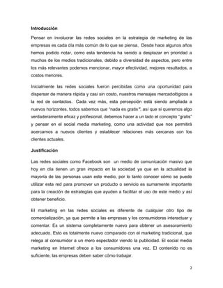Introducción

Pensar en involucrar las redes sociales en la estrategia de marketing de las
empresas es cada día más común de lo que se piensa. Desde hace algunos años
hemos podido notar, como esta tendencia ha venido a desplazar en prioridad a
muchos de los medios tradicionales, debido a diversidad de aspectos, pero entre
los más relevantes podemos mencionar, mayor efectividad, mejores resultados, a
costos menores.

Inicialmente las redes sociales fueron percibidas como una oportunidad para
dispersar de manera rápida y casi sin costo, nuestros mensajes mercadológicos a
la red de contactos. Cada vez más, esta percepción está siendo ampliada a
nuevos horizontes, todos sabemos que “nada es gratis”, así que si queremos algo
verdaderamente eficaz y profesional, debemos hacer a un lado el concepto “gratis”
y pensar en el social media marketing, como una actividad que nos permitirá
acercarnos a nuevos clientes y establecer relaciones más cercanas con los
clientes actuales.

Justificación

Las redes sociales como Facebook son un medio de comunicación masivo que
hoy en día tienen un gran impacto en la sociedad ya que en la actualidad la
mayoría de las personas usan este medio, por lo tanto conocer cómo se puede
utilizar esta red para promover un producto o servicio es sumamente importante
para la creación de estrategias que ayuden a facilitar el uso de este medio y así
obtener beneficio.

El marketing en las redes sociales es diferente de cualquier otro tipo de
comercialización, ya que permite a las empresas y los consumidores interactuar y
comentar. Es un sistema completamente nuevo para obtener un asesoramiento
adecuado. Esto es totalmente nuevo comparado con el marketing tradicional, que
relega al consumidor a un mero espectador viendo la publicidad. El social media
marketing en Internet ofrece a los consumidores una voz. El contenido no es
suficiente, las empresas deben saber cómo trabajar.

                                                                                2
 