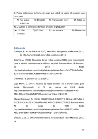 9. Puede seleccionar la forma de pago que usted ha usado al comprar estos
productos:
     A) Por tarjeta        B) Deposito      C) Transacción móvil        D) todas las
           anteriores
10. ¿Cuál es el tiempo que tarda en enviarse el producto?
A) 1-3 días             B) 4-5 días         C) Una semana             D) Mas de una
     semana




Bibliografía
Catillejos, E. (01 de Marzo de 2013). Merca2.0. Recuperado el Marzo de 2013,
           de http://www.merca20.com/redes-sociales-en-2013/

Enterría, A. (2012). El análisis de las redes sociales (ARS) como metodología
para el estudio del ciberespacio islámico español. Recuperado el 19 de marzo
de                                       2013                               desde
http://web.ebscohost.com/ehost/pdfviewer/pdfviewer?sid=12eddf73-59b0-4f2e-
8279-97dad35c168e%40sessionmgr10&vid=2&hid=20

Giamanco , B. (Julio de 2012). EBSCO.

Lugo-Morin, D. (2011). Análisis de redes sociales en el mundo rural: guía
inicial.      Recuperado      el      19    de        marzo   de     2013   desde
http://web.ebscohost.com/ehost/pdfviewer/pdfviewer?sid=52d38eeb-41ea-
48b4-8b0e-e138a49a1b26%40sessionmgr12&vid=2&hid=20

Manso-Rodríguez, R. (2012). BIBLIOTECAS, FOMENTO DE LA LECTURA Y
REDES SOCIALES: CONVIRTAMOS AMIGOS EN LECTORES. Recuperado el
19               de           marzo              de           2013          desde
http://web.ebscohost.com/ehost/pdfviewer/pdfviewer?sid=8809b131-ebbd-
4de2-a160-88b9130447b1%40sessionmgr11&vid=2&hid=20

Octavio, C. (s.f.). SNC Portal Informativo. Recuperado el 13 de Marzo de 2013,
de



                                                                                29
 