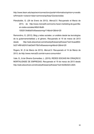http://www.itesm.edu/wps/wcm/connect/snc/portal+informativo/opinion+y+analis
is/firmas/dr.+octavio+islas+carmona/op(4sep12)octavioislas

Pérezbolde, G. (29 de Enero de 2013). Merca2.0. Recuperado el Marzo de
        2013, de http://www.merca20.com/como-hacer-marketing-de-guerrilla-
        en-redes-sociales/46b5-9bd8-
        10020134d6dd%40sessionmgr114&vid=2&hid=20

Remondino, G. (2012). Blog y redes sociales: un análisis desde las tecnologías
de la gubernamentalidad y el género. Recuperado el 19 de marzo de 2013
desde       http://web.ebscohost.com/ehost/pdfviewer/pdfviewer?sid=4caed602-
0c57-4f6f-b63f-01de03e9176b%40sessionmgr4&vid=2&hid=20

Rogers, M. (5 de Marzo de 2013). Merca2.0. Recuperado el 14 de Marzo de
2013, de http://www.merca20.com/el-nuevo-consumidor/

Vale, G., & de Oliveira Guimarães, L. (2010). REDES SOCIAIS NA CRIAÇÃO E
MORTALIDADE DE EMPRESAS. Recuperado el 19 de marzo de 2013 desde
http://web.ebscohost.com/ehost/pdfviewer/pdfviewer?sid=4d38d323-c924-




                                                                            30
 