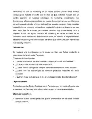 Intentamos ver que el marketing en las redes sociales puede tener muchas
ventajas para nuestro producto una de ellas es que podemos realizar todo un
cambio operativo en nuestras estrategias de marketing, enfocándolas más
directamente a los grupos sociales a los cuales deseamos ingresar convirtiéndose
en un transporte directo a través del cual los usuarios navegan hasta nosotros
proponiéndonos, opinando y creando su propia visión de lo que debemos ser para
ellos, este tipo de actitudes propositivas resultan muy convenientes para el
progreso social, de alguna manera, el marketing en redes sociales se ha
convertido en un mecanismo de motivación social, un llamado al emprendimiento,
a la concientización y trascendencia de los temas que tienen una gran incidencia a
nivel social y colectivo.

Delimitación

Se realizara una investigación en la ciudad de San Luis Potosí mediante la
observación de la red social Facebook.
Preguntas de Investigación
   ¿De qué edades son las personas que compran productos en Facebook?
   ¿Qué productos son los qué más se venden?
   ¿Cuáles son las ventajas de comprar productos mediante las redes sociales?
   ¿Cuáles son las desventajas de comprar productos mediante las redes
    sociales?
   ¿Qué tan eficaz es la compra de los productos por medio de esta red social?

Objetivo General

Comprobar que las Redes Sociales como Facebook son un medio eficiente para
acercarse a los jóvenes y ofrecerles productos que cubran sus necesidades.

Objetivos Específicos

    Identificar cuáles son los productos que se promocionan en las redes sociales
    como Facebook.



                                                                                  3
 