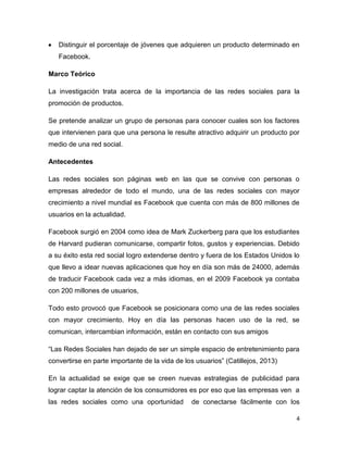 Distinguir el porcentaje de jóvenes que adquieren un producto determinado en
   Facebook.

Marco Teórico

La investigación trata acerca de la importancia de las redes sociales para la
promoción de productos.

Se pretende analizar un grupo de personas para conocer cuales son los factores
que intervienen para que una persona le resulte atractivo adquirir un producto por
medio de una red social.

Antecedentes

Las redes sociales son páginas web en las que se convive con personas o
empresas alrededor de todo el mundo, una de las redes sociales con mayor
crecimiento a nivel mundial es Facebook que cuenta con más de 800 millones de
usuarios en la actualidad.

Facebook surgió en 2004 como idea de Mark Zuckerberg para que los estudiantes
de Harvard pudieran comunicarse, compartir fotos, gustos y experiencias. Debido
a su éxito esta red social logro extenderse dentro y fuera de los Estados Unidos lo
que llevo a idear nuevas aplicaciones que hoy en día son más de 24000, además
de traducir Facebook cada vez a más idiomas, en el 2009 Facebook ya contaba
con 200 millones de usuarios,

Todo esto provocó que Facebook se posicionara como una de las redes sociales
con mayor crecimiento. Hoy en día las personas hacen uso de la red, se
comunican, intercambian información, están en contacto con sus amigos

“Las Redes Sociales han dejado de ser un simple espacio de entretenimiento para
convertirse en parte importante de la vida de los usuarios” (Catillejos, 2013)

En la actualidad se exige que se creen nuevas estrategias de publicidad para
lograr captar la atención de los consumidores es por eso que las empresas ven a
las redes sociales como una oportunidad         de conectarse fácilmente con los

                                                                                  4
 