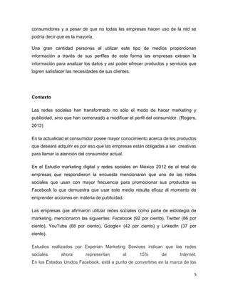 consumidores y a pesar de que no todas las empresas hacen uso de la red se
podría decir que es la mayoría.

Una gran cantidad personas al utilizar este tipo de medios proporcionan
información a través de sus perfiles de esta forma las empresas extraen la
información para analizar los datos y así poder ofrecer productos y servicios que
logren satisfacer las necesidades de sus clientes.




Contexto

Las redes sociales han transformado no sólo el modo de hacer marketing y
publicidad, sino que han comenzado a modificar el perfil del consumidor. (Rogers,
2013)

En la actualidad el consumidor posee mayor conocimiento acerca de los productos
que deseará adquirir es por eso que las empresas están obligadas a ser creativas
para llamar la atención del consumidor actual.

En el Estudio marketing digital y redes sociales en México 2012 de el total de
empresas que respondieron la encuesta mencionaron que uno de las redes
sociales que usan con mayor frecuencia para promocionar sus productos es
Facebook lo que demuestra que usar este medio resulta eficaz al momento de
emprender acciones en materia de publicidad.

Las empresas que afirmaron utilizar redes sociales como parte de estrategia de
marketing, mencionaron las siguientes: Facebook (92 por ciento), Twitter (86 por
ciento), YouTube (68 por ciento), Google+ (42 por ciento) y LinkedIn (37 por
ciento).

Estudios realizados por Experian Marketing Services indican que las redes
sociales      ahora        representan        el     15%        de      Internet.
En los Estados Unidos Facebook, está a punto de convertirse en la marca de los

                                                                                5
 