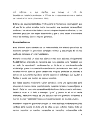 mil    millones,     lo    que     significa    que       incluye   el   14%      de
la población mundial además que el 55% de los compradores recurren a medios
de comunicación social. (Giamanco, 2012)

Este tipo de estudios realizados a nivel nacional e internacional nos muestran que
el uso de las redes sociales puede representar una estrategia paraidentificar
cuales son las necesidades de los consumidores para después analizarlas y poder
ofrecerles productos que logren satisfacerlas y por lo tanto atraer a un número
mayor de clientes y obtener mejores ganancias.

Conceptualización

Para entender acerca del tema de las redes sociales y de todo lo que abarca es
necesario conocer sus principales conceptos ventajas y desventajas de ella los
cuales se manejaran en esta investigación.

Primero conozcamos un poco más acerca de las redes sociales principalmente
FACEBOOK en el ámbito del marketing. Las redes sociales como Facebook son
un medio de comunicación masivo que hoy en día tienen un gran impacto en la
sociedad ya que en la actualidad la mayoría de las personas usan este medio, por
lo tanto conocer cómo se puede utilizar esta red para promover un producto o
servicio es sumamente importante para la creación de estrategias que ayuden a
facilitar el uso de este medio y así obtener beneficio.

Las redes sociales inicialmente fueron percibidas como una oportunidad para
dispersar de manera rápida y casi sin costo, nuestros mensajes mercadológicos a
la red. Cada vez más, esta percepción está siendo ampliada a nuevos horizontes,
debemos hacer a un lado el concepto “gratis” y pensar en el social media
marketing, intentando verque es una actividad que nos permitirá acercarnos a
nuevos clientes y establecer relaciones más cercanas con los clientes actuales.

Intentamos lograr ver que el marketing en las redes sociales puede tener muchas
ventajas para nuestro producto una de ellas es que podemos realizar todo un
cambio operativo en nuestras estrategias de marketing, enfocándolas más

                                                                                   6
 