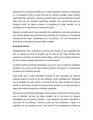 directamente a los grupos sociales a los cuales deseamos ingresar convirtiéndose
en un transporte directo a través del cual los usuarios navegan hasta nosotros
proponiéndonos, opinando y creando su propia visión de lo que debemos ser para
ellos, este tipo de actitudes propositivas resultan muy convenientes para el
progreso social, de alguna manera, el marketing en redes sociales se ha
convertido en un mecanismo de motivación social,

Debemos recordar que lo mas importante de la publicidad en las redes sociales es
que siempre debes tener el acercamiento suficiente con el cliente con actividades
interactivas que logren familiarizarse con el producto y no solo llenándolo de
información innecesaria que puede llegar a alejarlo.

Evaluación teórica

Probablemente, tanto vendedores como las hoy Pymes se han preguntado por
que no siempre se tiene el impacto que se dice en las redes sociales para
promover un producto, la mayoría podrían llegar a decir que las redes sociales no
les dan el apoyo necesario para sacar su nuevo producto.

Se puede continuar diciendo demasiados ¿por que?, pero, se debe de considerar
también el uso que se le dio para intentar promover el producto y si esos fueron
los pasos mas correctos para ello.

Para poder dar la mejor información posible se han consultado de diversos
artículos alusivos al tema en los que destacan varias investigaciones realizadas
con el propósito de como entrar en el ámbito de las redes sociales de manera
correcta y tener éxito. En ellas los autores hacían énfasis a una serie de pasos a
seguir para poder conseguir los resultados esperados.

Para autores como Fabián Rodríguez, Carlos Cabrera (2012-2013) intentan hacer
que el vendedor vea que las redes sociales hoy en día tienen un impacto
apantallante en los jóvenes y adultos, y que siguiendo los pasos adecuados la
promoción de un producto o servicio puede ser muy impactante y llegar a lo
esperado, en sus artículos el error mas común en los vendedores es llenar de


                                                                                 7
 
