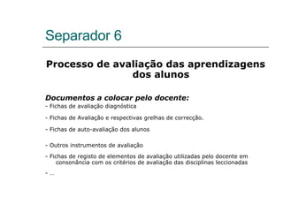 Separador 6 Processo de avaliação das aprendizagens dos alunos Documentos a colocar pelo docente: - Fichas de avaliação diagnóstica - Fichas de Avaliação e respectivas grelhas de correcção. - Fichas de auto-avaliação dos alunos - Outros instrumentos de avaliação - Fichas de registo de elementos de avaliação utilizadas pelo docente em consonância com os critérios de avaliação das disciplinas leccionadas - … 