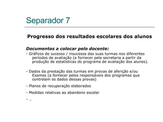 Separador 7 Progresso dos resultados escolares dos alunos Documentos a colocar pelo docente: - Gráficos de sucesso / insucesso das suas turmas nos diferentes períodos de avaliação (a fornecer pela secretaria a partir da produção de estatísticas do programa de avaliação dos alunos). - Dados da prestação das turmas em provas de aferição e/ou Exames (a fornecer pelos responsáveis dos programas que controlam os dados dessas provas) - Planos de recuperação elaborados - Medidas relativas ao abandono escolar - … 