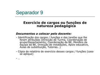 Separador 9 Exercício de cargos ou funções de natureza pedagógica  Documentos a colocar pelo docente: - Identificação dos cargos / funções e das tarefas que lhe foram atribuídas (Direcção de Turma, Coordenação de grupo/Departamento; Coordenação da BE, Membro da equipa da BE, Direcção de instalações, Apoio educativo, Aulas de substituição, Tutorias…) - Cópia do relatório de exercício desses cargos / funções (caso se aplique) - … 