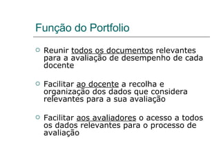 Função do Portfolio Reunir  todos os documentos  relevantes para a avaliação de desempenho de cada docente Facilitar  ao docente  a recolha e organização dos dados que considera relevantes para a sua avaliação Facilitar  aos avaliadores  o acesso a todos os dados relevantes para o processo de avaliação 