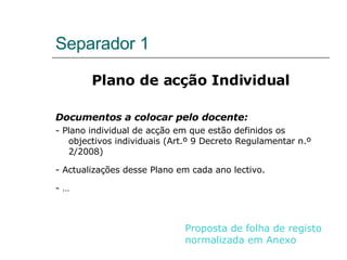 Separador 1 Plano de acção Individual Documentos a colocar pelo docente: - Plano individual de acção em que estão definidos os objectivos individuais (Art.º 9 Decreto Regulamentar n.º 2/2008) - Actualizações desse Plano em cada ano lectivo. - … Proposta de folha de registo normalizada em Anexo 
