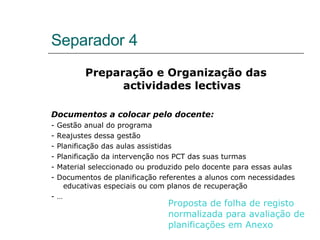 Separador 4 Preparação e Organização das actividades lectivas Documentos a colocar pelo docente: - Gestão anual do programa - Reajustes dessa gestão - Planificação das aulas assistidas - Planificação da intervenção nos PCT das suas turmas - Material seleccionado ou produzido pelo docente para essas aulas - Documentos de planificação referentes a alunos com necessidades educativas especiais ou com planos de recuperação - … Proposta de folha de registo normalizada para avaliação de planificações em Anexo 