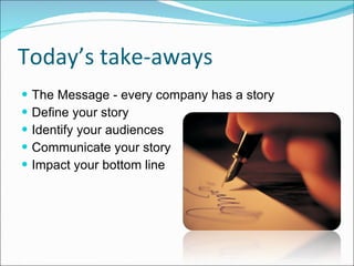 Today’s take-aways The Message - every company has a story Define your story Identify your audiences Communicate your story Impact your bottom line 