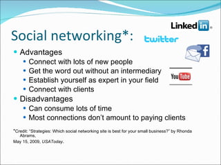 Social networking*: Advantages Connect with lots of new people Get the word out without an intermediary Establish yourself as expert in your field Connect with clients Disadvantages Can consume lots of time Most connections don’t amount to paying clients * Credit: “Strategies: Which social networking site is best for your small business?” by Rhonda Abrams, May 15, 2009,  USAToday . 