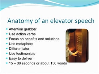 Anatomy of an elevator speech Attention grabber Use action verbs Focus on benefits and solutions  Use metaphors  Differentiator  Use testimonials Easy to deliver  15 – 30 seconds or about 150 words 