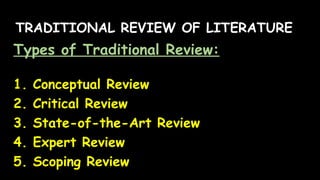 TRADITIONAL REVIEW OF LITERATURE
Types of Traditional Review:
1. Conceptual Review
2. Critical Review
3. State-of-the-Art Review
4. Expert Review
5. Scoping Review
 