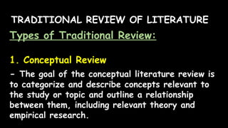 TRADITIONAL REVIEW OF LITERATURE
Types of Traditional Review:
1. Conceptual Review
- The goal of the conceptual literature review is
to categorize and describe concepts relevant to
the study or topic and outline a relationship
between them, including relevant theory and
empirical research.
 