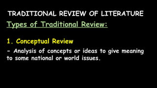TRADITIONAL REVIEW OF LITERATURE
Types of Traditional Review:
1. Conceptual Review
- Analysis of concepts or ideas to give meaning
to some national or world issues.
 