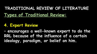 TRADITIONAL REVIEW OF LITERATURE
Types of Traditional Review:
4. Expert Review
– encourages a well-known expert to do the
RRL because of the influence of a certain
ideology, paradigm, or belief on him.
 