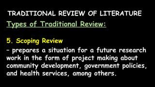 TRADITIONAL REVIEW OF LITERATURE
Types of Traditional Review:
5. Scoping Review
– prepares a situation for a future research
work in the form of project making about
community development, government policies,
and health services, among others.
 