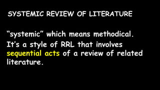 SYSTEMIC REVIEW OF LITERATURE
“systemic” which means methodical.
It’s a style of RRL that involves
sequential acts of a review of related
literature.
 