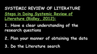 SYSTEMIC REVIEW OF LITERATURE
Steps in Doing Systemic Review of
Literature (Ridley, 2012):
1. Have a clear understanding of the
research questions
2. Plan your manner of obtaining the data
3. Do the Literature search
 