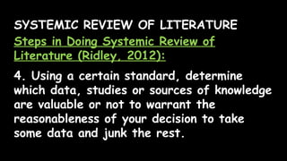 SYSTEMIC REVIEW OF LITERATURE
Steps in Doing Systemic Review of
Literature (Ridley, 2012):
4. Using a certain standard, determine
which data, studies or sources of knowledge
are valuable or not to warrant the
reasonableness of your decision to take
some data and junk the rest.
 
