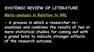 SYSTEMIC REVIEW OF LITERATURE
Meta-analysis in Relation to RRL
- A process in which a researcher re-
examines and combines the results of two or
more statistical studies for coming out with
a grand total to indicate stronger effects
of the research outcome.
 