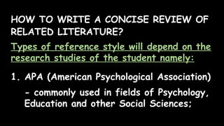 HOW TO WRITE A CONCISE REVIEW OF
RELATED LITERATURE?
Types of reference style will depend on the
research studies of the student namely:
1. APA (American Psychological Association)
- commonly used in fields of Psychology,
Education and other Social Sciences;
 