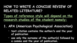 HOW TO WRITE A CONCISE REVIEW OF
RELATED LITERATURE?
Types of reference style will depend on the
research studies of the student namely:
1. APA (American Psychological Association)
- text citation contains the author/s and the year
of publication
- use only the surname of the author(s) followed by
a comma and the year of publication.
 