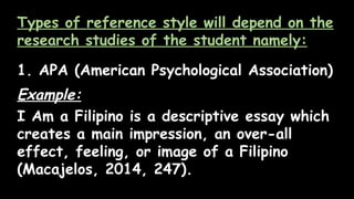 Types of reference style will depend on the
research studies of the student namely:
1. APA (American Psychological Association)
Example:
I Am a Filipino is a descriptive essay which
creates a main impression, an over-all
effect, feeling, or image of a Filipino
(Macajelos, 2014, 247).
 
